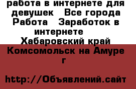 работа в интернете для девушек - Все города Работа » Заработок в интернете   . Хабаровский край,Комсомольск-на-Амуре г.